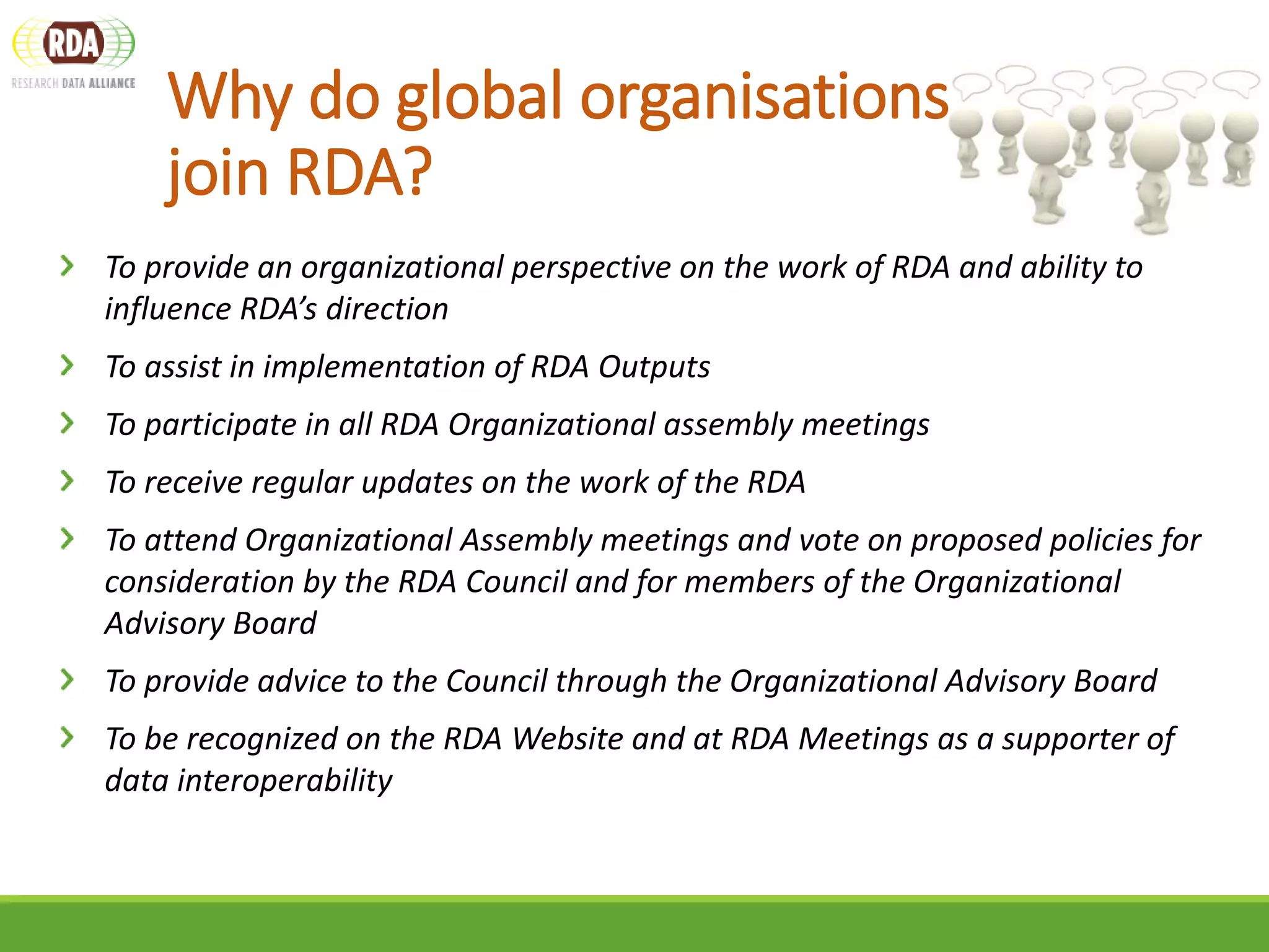 To provide an organizational perspective on the work of RDA and ability to
influence RDA’s direction
To assist in implementation of RDA Outputs
To participate in all RDA Organizational assembly meetings
To receive regular updates on the work of the RDA
To attend Organizational Assembly meetings and vote on proposed policies for
consideration by the RDA Council and for members of the Organizational
Advisory Board
To provide advice to the Council through the Organizational Advisory Board
To be recognized on the RDA Website and at RDA Meetings as a supporter of
data interoperability
Why do global organisations
join RDA?
 