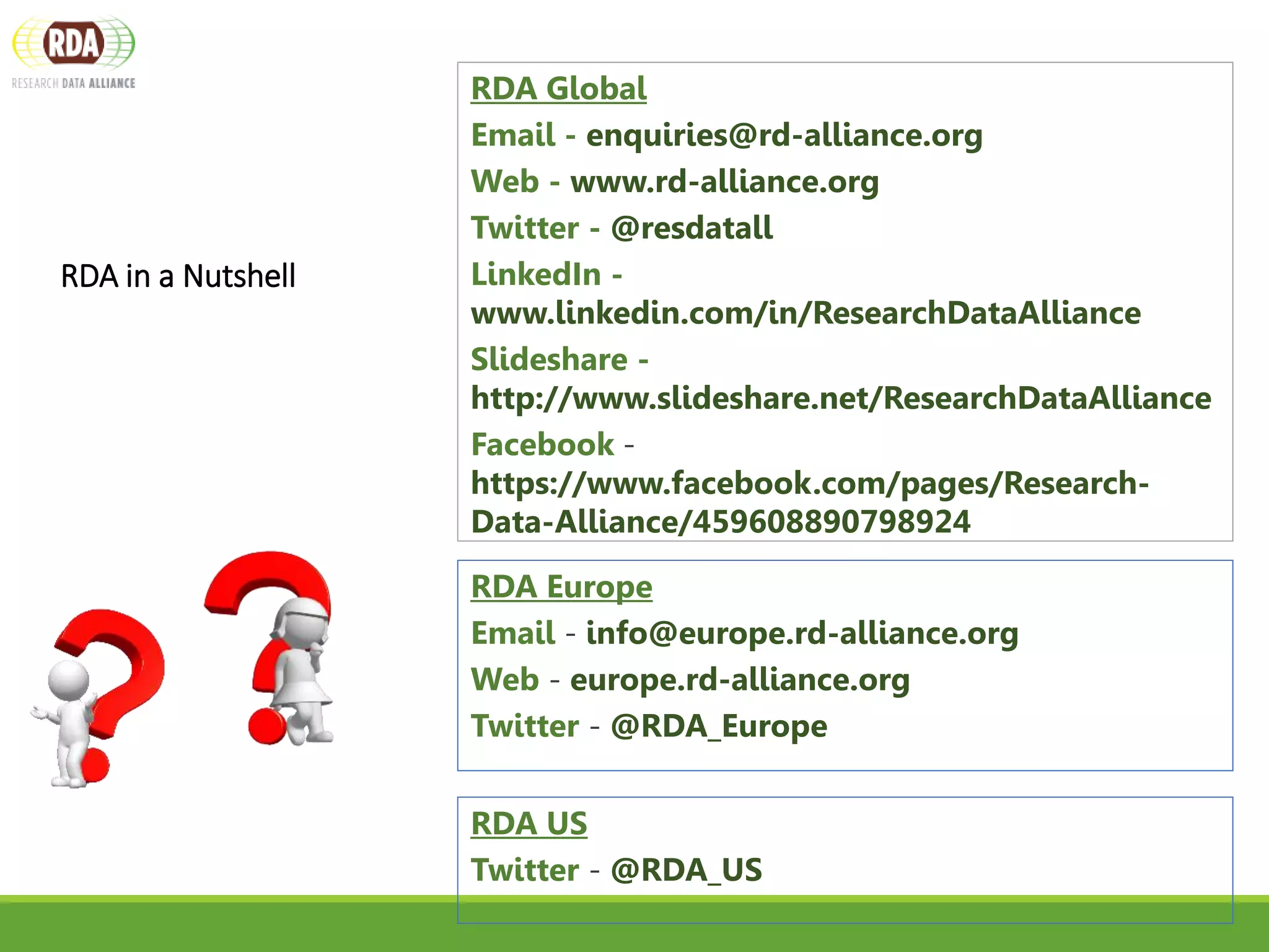 RDA in a Nutshell
WWW.RD-ALLIANCE.ORG/
@RESDATALL
RDA Global
Email - enquiries@rd-alliance.org
Web - www.rd-alliance.org
Twitter - @resdatall
LinkedIn -
www.linkedin.com/in/ResearchDataAlliance
Slideshare -
http://www.slideshare.net/ResearchDataAlliance
Facebook -
https://www.facebook.com/pages/Research-
Data-Alliance/459608890798924
RDA Europe
Email - info@europe.rd-alliance.org
Web - europe.rd-alliance.org
Twitter - @RDA_Europe
RDA US
Twitter - @RDA_US
 