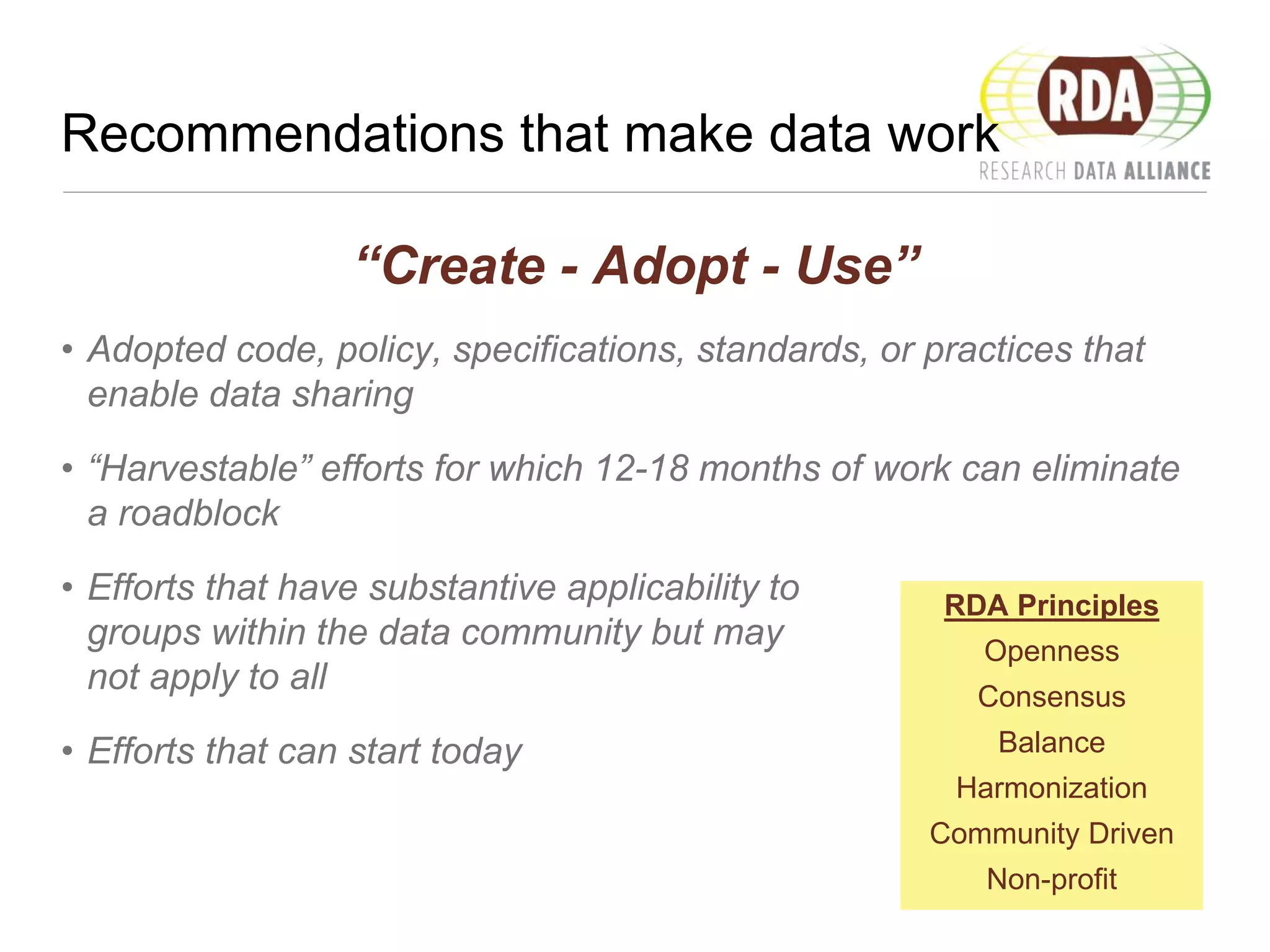 Recommendations that make data work
“Create - Adopt - Use”
• Adopted code, policy, specifications, standards, or practices that
enable data sharing
• “Harvestable” efforts for which 12-18 months of work can eliminate
a roadblock
• Efforts that have substantive applicability to
groups within the data community but may
not apply to all
• Efforts that can start today
RDA Principles
Openness
Consensus
Balance
Harmonization
Community Driven
Non-profit
 