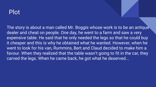 Plot
The story is about a man called Mr. Boggis whose work is to be an antique
dealer and cheat on people. One day, he went to a farm and saw a very
expensive table. He said that he only needed the legs so that he could buy
it cheaper and this is why he obtained what he wanted. However, when he
went to look for his van, Rummins, Bert and Claud decided to make him a
favour. When they realized that the table wasn’t going to fit in the car, they
carved the legs. When he came back, he got what he deserved...
 