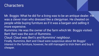 Characters
Mr. Boggis: What he did for a living was to be an antique dealer. He
was a clever man who dressed like a clergyman. He cheated on
people while buying furniture as if it was a bargain and selling it
more expensive.
Rummins: He was the owner of the farm which Mr. Boggis visited.
Bert: Bert was the son of Rummins.
Claud: Claud was Bert’s and Rummins’ neighbour.
Finally, Rummins, Bert and Claud were suspicious about Mr.Boggis’
interest in the furniture, however, he still managed to trick them and buy it
cheaper.
 
