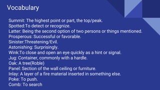 Vocabulary
Summit: The highest point or part, the top/peak.
Spotted:To detect or recognize.
Latter: Being the second option of two persons or things mentioned.
Prosperous: Successful or favorable.
Sinister:Threatening/Evil.
Astonishing: Surprisingly.
Wink:To close and open an eye quickly as a hint or signal.
Jug: Container, commonly with a hardle.
Oak: A tree(Roble)
Panel: Section of the wall ceiling or furniture.
Inlay: A layer of a fire material inserted in something else.
Poke: To push.
Comb: To search
 