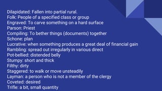 Dilapidated: Fallen into partial rural.
Folk: People of a specified class or group
Engraved: To carve something on a hard surface
Parson: Priest
Compiling: To bether things (documents) together
Schone: plan
Lucrative: when something produces a great deal of financial gain
Rambling: spread out irregularly in various direct
Pot-bellied: distended belly
Stumpy: short and thick
Filthy: dirty
Staggered: to walk or move unsteadily
Layman: a person who is not a member of the clergy
Coveted: desired
Trifle: a bit, small quantity
 