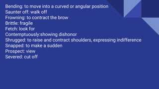 Bending: to move into a curved or angular position
Saunter off: walk off
Frowning: to contract the brow
Brittle: fragile
Fetch: look for
Contemptuously:showing dishonor
Shrugged: to raise and contract shoulders, expressing indifference
Snapped: to make a sudden
Prospect: view
Severed: cut off
 