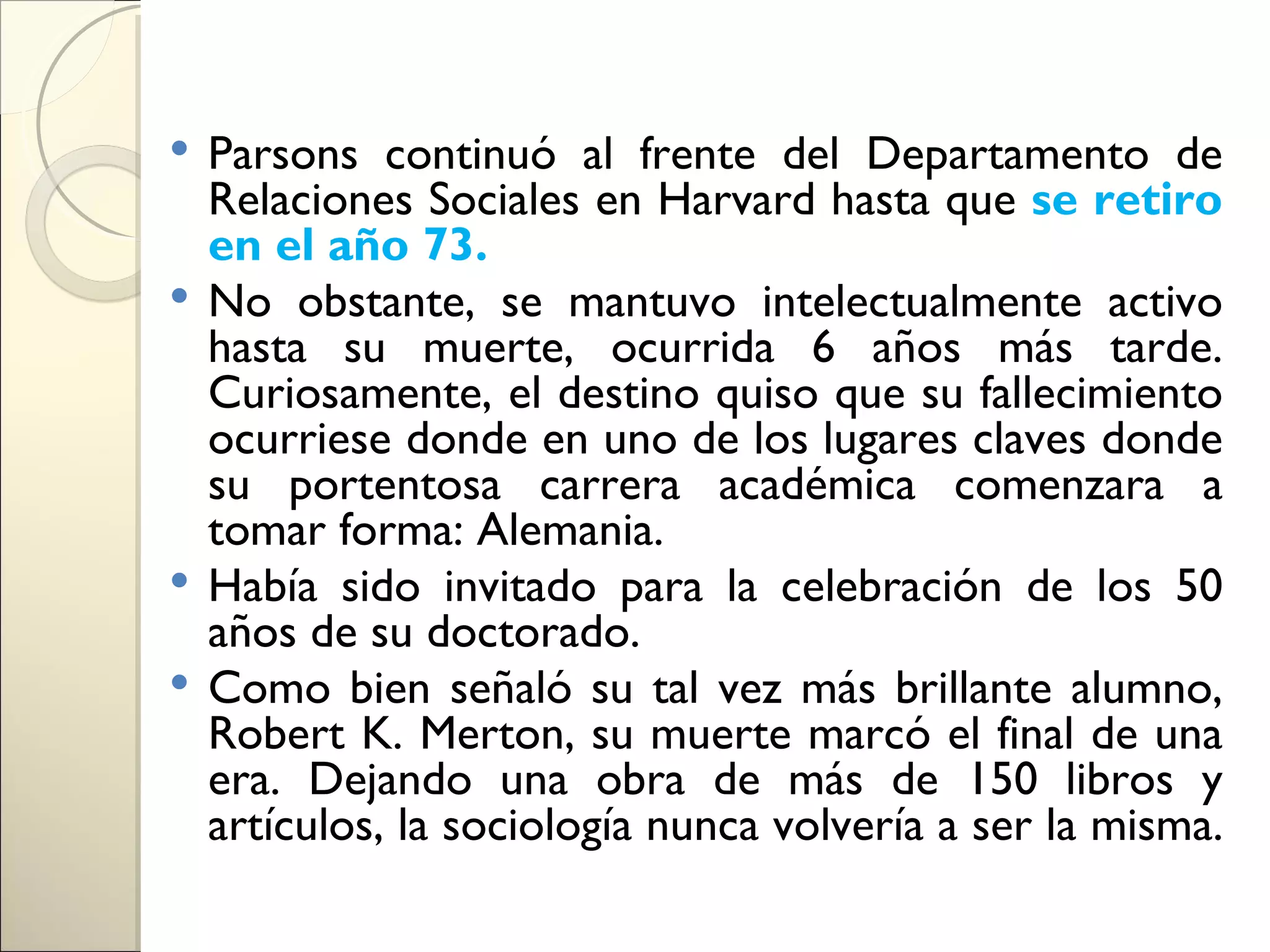  Parsons continuó al frente del Departamento de
  Relaciones Sociales en Harvard hasta que se retiro
  en el año 73.
 No obstante, se mantuvo intelectualmente activo
  hasta su muerte, ocurrida 6 años más tarde.
  Curiosamente, el destino quiso que su fallecimiento
  ocurriese donde en uno de los lugares claves donde
  su portentosa carrera académica comenzara a
  tomar forma: Alemania.
 Había sido invitado para la celebración de los 50
  años de su doctorado.
 Como bien señaló su tal vez más brillante alumno,
  Robert K. Merton, su muerte marcó el final de una
  era. Dejando una obra de más de 150 libros y
  artículos, la sociología nunca volvería a ser la misma.
 