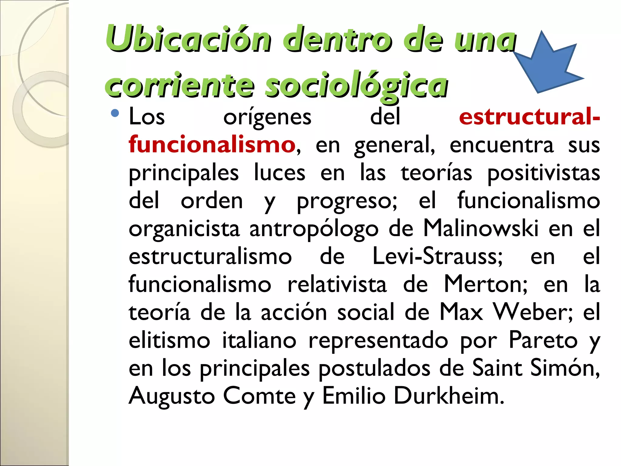Ubicación dentro de una
corriente sociológica
   Los      orígenes      del      estructural-
    funcionalismo, en general, encuentra sus
    principales luces en las teorías positivistas
    del orden y progreso; el funcionalismo
    organicista antropólogo de Malinowski en el
    estructuralismo de Levi-Strauss; en el
    funcionalismo relativista de Merton; en la
    teoría de la acción social de Max Weber; el
    elitismo italiano representado por Pareto y
    en los principales postulados de Saint Simón,
    Augusto Comte y Emilio Durkheim.
 
