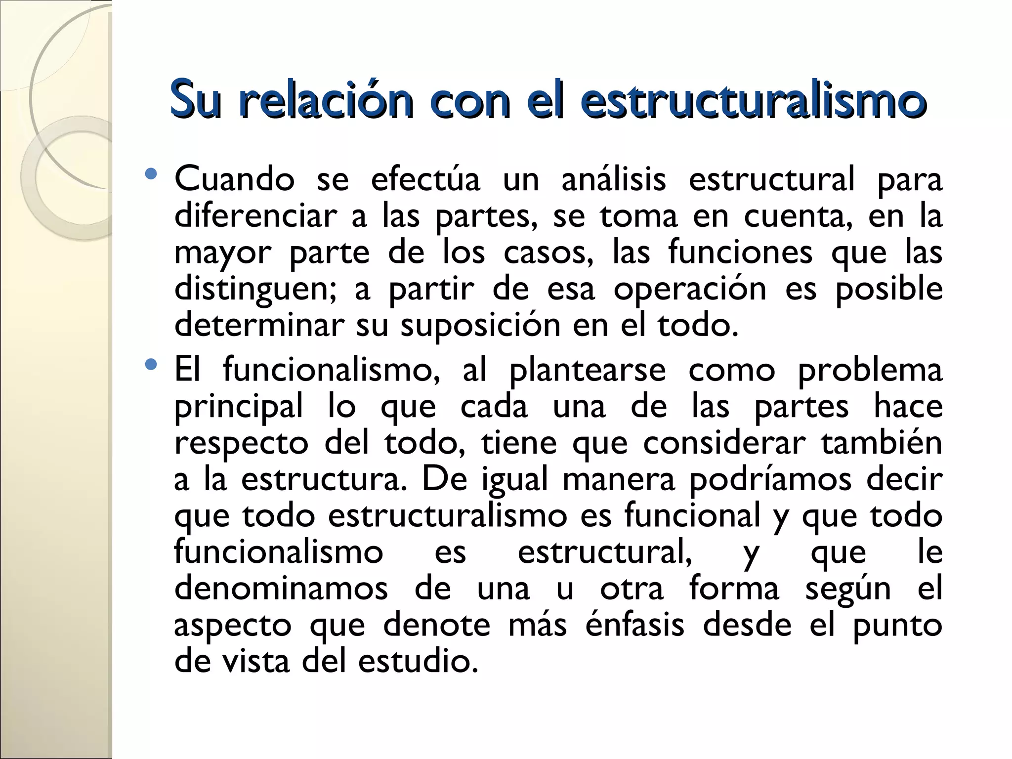 Su relación con el estructuralismo
 Cuando se efectúa un análisis estructural para
  diferenciar a las partes, se toma en cuenta, en la
  mayor parte de los casos, las funciones que las
  distinguen; a partir de esa operación es posible
  determinar su suposición en el todo.
 El funcionalismo, al plantearse como problema
  principal lo que cada una de las partes hace
  respecto del todo, tiene que considerar también
  a la estructura. De igual manera podríamos decir
  que todo estructuralismo es funcional y que todo
  funcionalismo es estructural, y que le
  denominamos de una u otra forma según el
  aspecto que denote más énfasis desde el punto
  de vista del estudio.
 