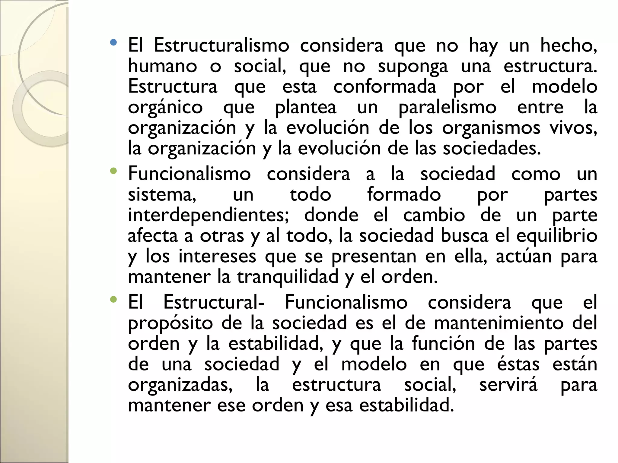  El Estructuralismo considera que no hay un hecho,
  humano o social, que no suponga una estructura.
  Estructura que esta conformada por el modelo
  orgánico que plantea un paralelismo entre la
  organización y la evolución de los organismos vivos,
  la organización y la evolución de las sociedades.
 Funcionalismo considera a la sociedad como un
  sistema,     un     todo      formado     por     partes
  interdependientes; donde el cambio de un parte
  afecta a otras y al todo, la sociedad busca el equilibrio
  y los intereses que se presentan en ella, actúan para
  mantener la tranquilidad y el orden.
 El Estructural- Funcionalismo considera que el
  propósito de la sociedad es el de mantenimiento del
  orden y la estabilidad, y que la función de las partes
  de una sociedad y el modelo en que éstas están
  organizadas, la estructura social, servirá para
  mantener ese orden y esa estabilidad.
 