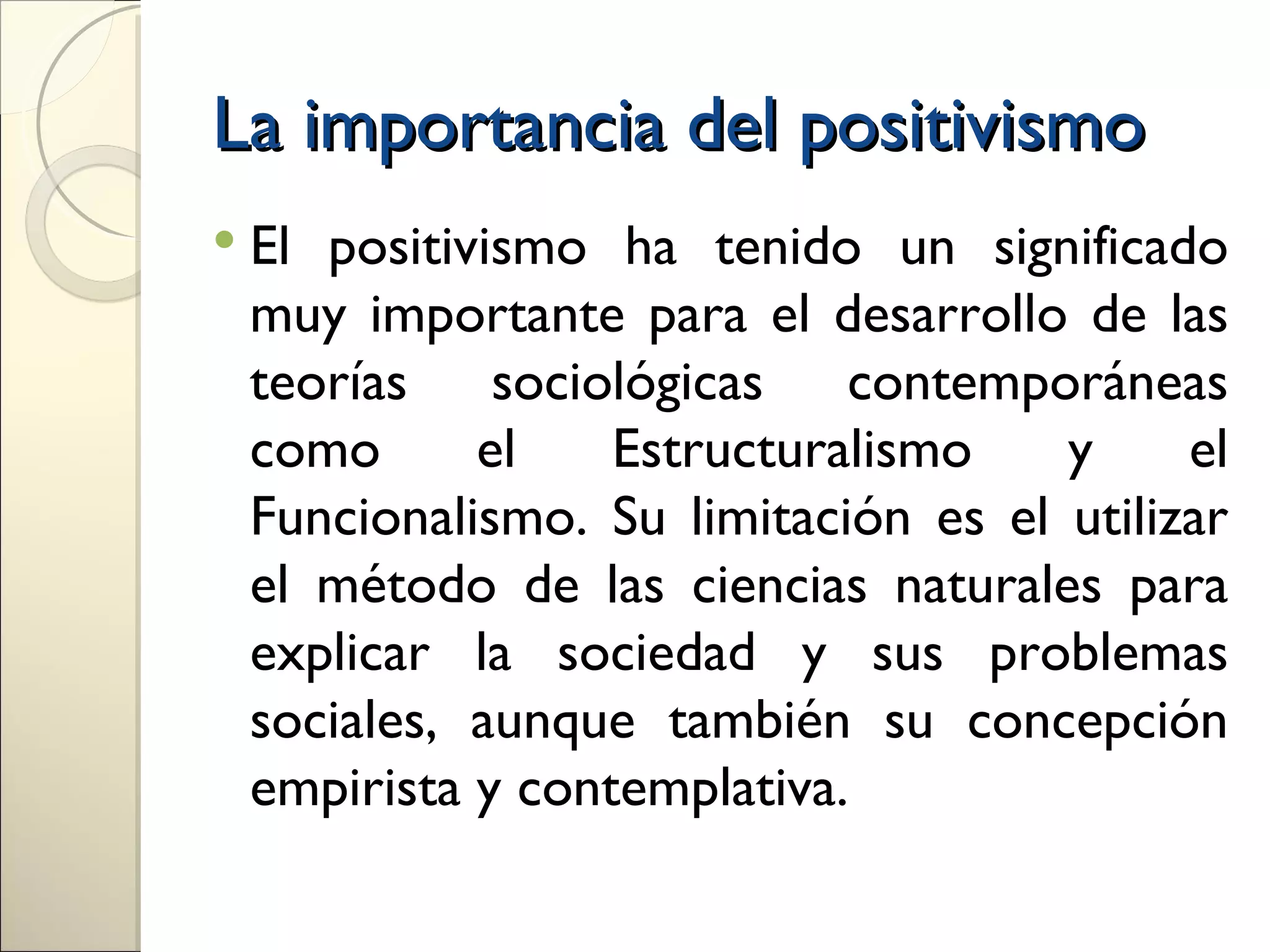 La importancia del positivismo
 Elpositivismo ha tenido un significado
 muy importante para el desarrollo de las
 teorías sociológicas contemporáneas
 como      el    Estructuralismo    y     el
 Funcionalismo. Su limitación es el utilizar
 el método de las ciencias naturales para
 explicar la sociedad y sus problemas
 sociales, aunque también su concepción
 empirista y contemplativa.
 