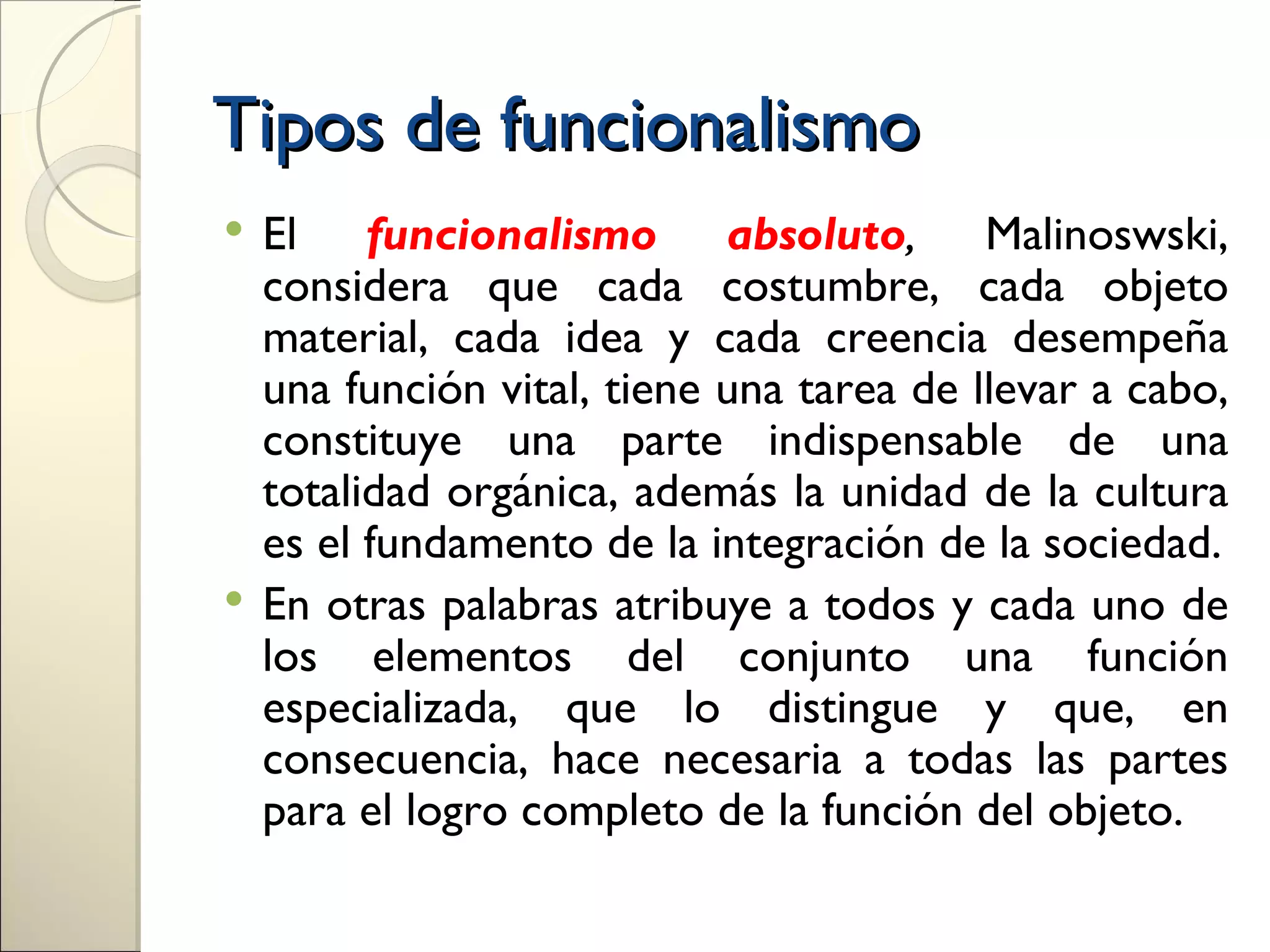 Tipos de funcionalismo
 El funcionalismo absoluto, Malinoswski,
  considera que cada costumbre, cada objeto
  material, cada idea y cada creencia desempeña
  una función vital, tiene una tarea de llevar a cabo,
  constituye una parte indispensable de una
  totalidad orgánica, además la unidad de la cultura
  es el fundamento de la integración de la sociedad.
 En otras palabras atribuye a todos y cada uno de
  los elementos del conjunto una función
  especializada, que lo distingue y que, en
  consecuencia, hace necesaria a todas las partes
  para el logro completo de la función del objeto.
 