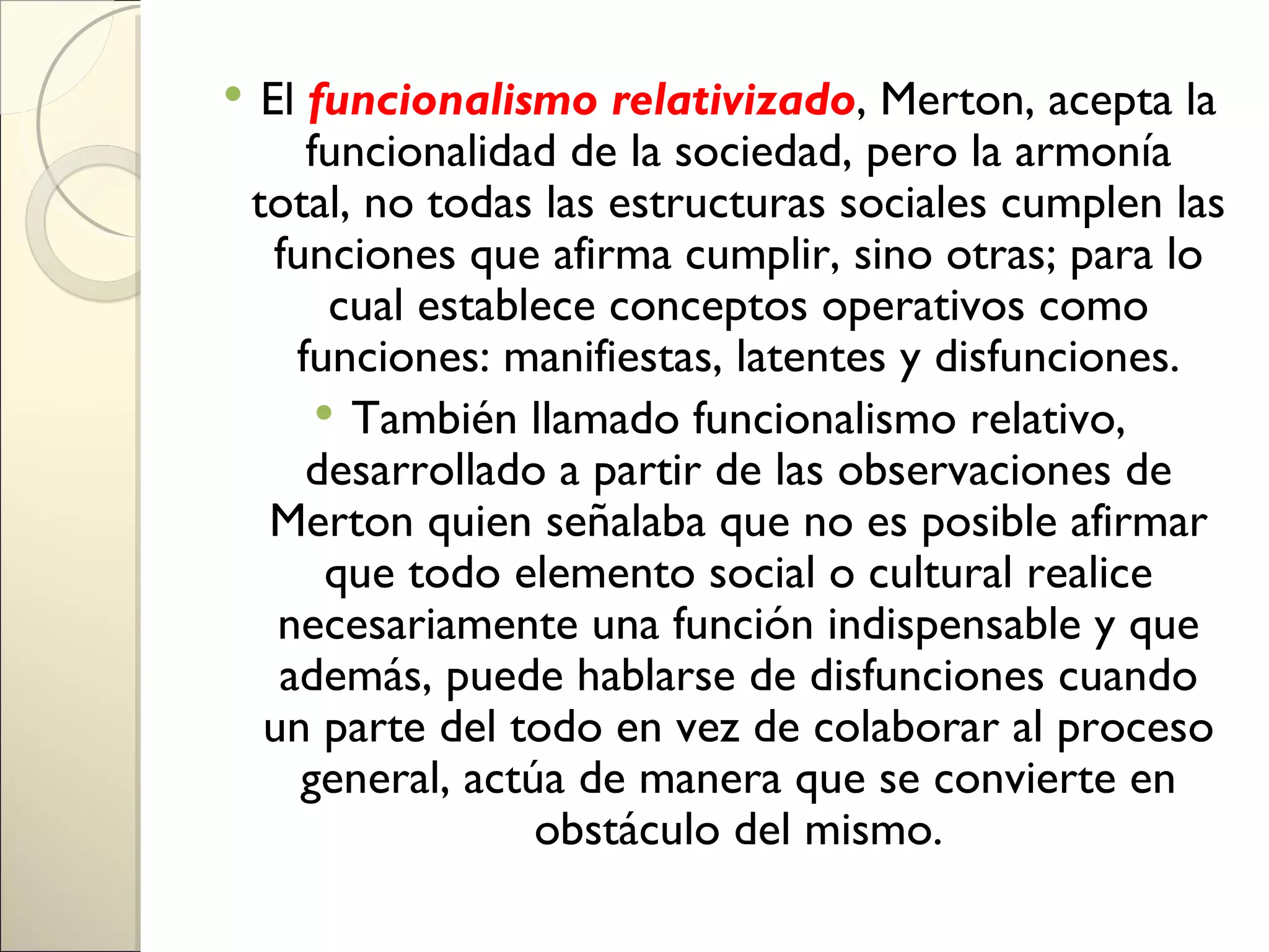     El funcionalismo relativizado, Merton, acepta la
        funcionalidad de la sociedad, pero la armonía
    total, no todas las estructuras sociales cumplen las
      funciones que afirma cumplir, sino otras; para lo
          cual establece conceptos operativos como
       funciones: manifiestas, latentes y disfunciones.
          También llamado funcionalismo relativo,
        desarrollado a partir de las observaciones de
     Merton quien señalaba que no es posible afirmar
          que todo elemento social o cultural realice
      necesariamente una función indispensable y que
      además, puede hablarse de disfunciones cuando
     un parte del todo en vez de colaborar al proceso
        general, actúa de manera que se convierte en
                     obstáculo del mismo.
 