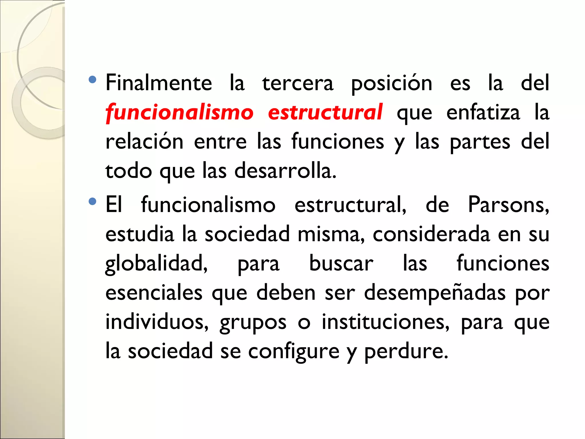  Finalmente la tercera posición es la del
  funcionalismo estructural que enfatiza la
  relación entre las funciones y las partes del
  todo que las desarrolla.
 El funcionalismo estructural, de Parsons,
  estudia la sociedad misma, considerada en su
  globalidad, para buscar las funciones
  esenciales que deben ser desempeñadas por
  individuos, grupos o instituciones, para que
  la sociedad se configure y perdure.
 