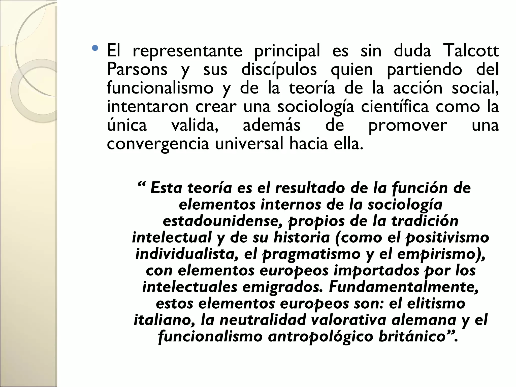    El representante principal es sin duda Talcott
    Parsons y sus discípulos quien partiendo del
    funcionalismo y de la teoría de la acción social,
    intentaron crear una sociología científica como la
    única valida, además de promover una
    convergencia universal hacia ella.

        “ Esta teoría es el resultado de la función de
              elementos internos de la sociología
            estadounidense, propios de la tradición
       intelectual y de su historia (como el positivismo
        individualista, el pragmatismo y el empirismo),
          con elementos europeos importados por los
         intelectuales emigrados. Fundamentalmente,
           estos elementos europeos son: el elitismo
       italiano, la neutralidad valorativa alemana y el
           funcionalismo antropológico británico”.
 