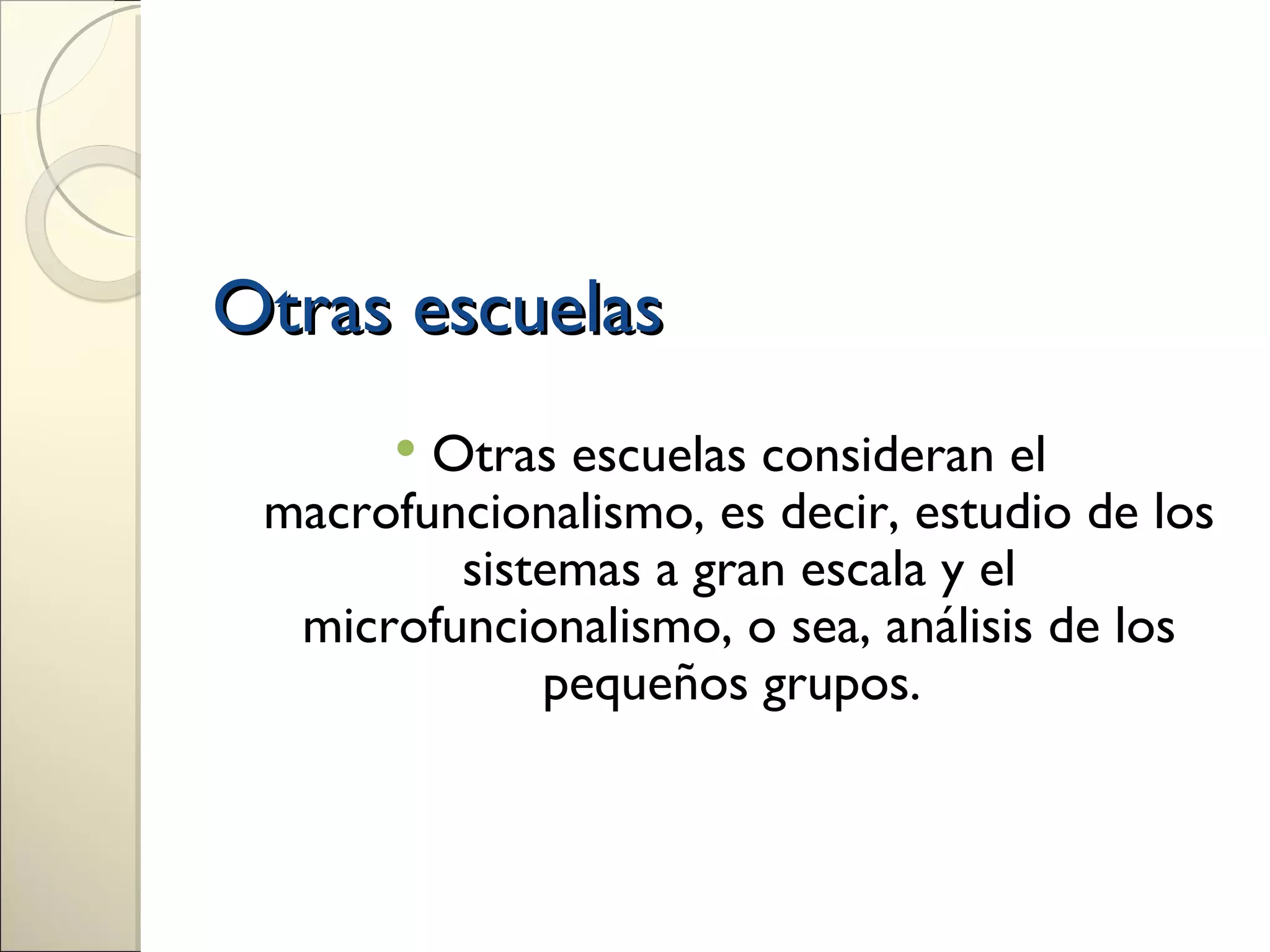 Otras escuelas
       Otras escuelas consideran el
 macrofuncionalismo, es decir, estudio de los
         sistemas a gran escala y el
  microfuncionalismo, o sea, análisis de los
             pequeños grupos.
 