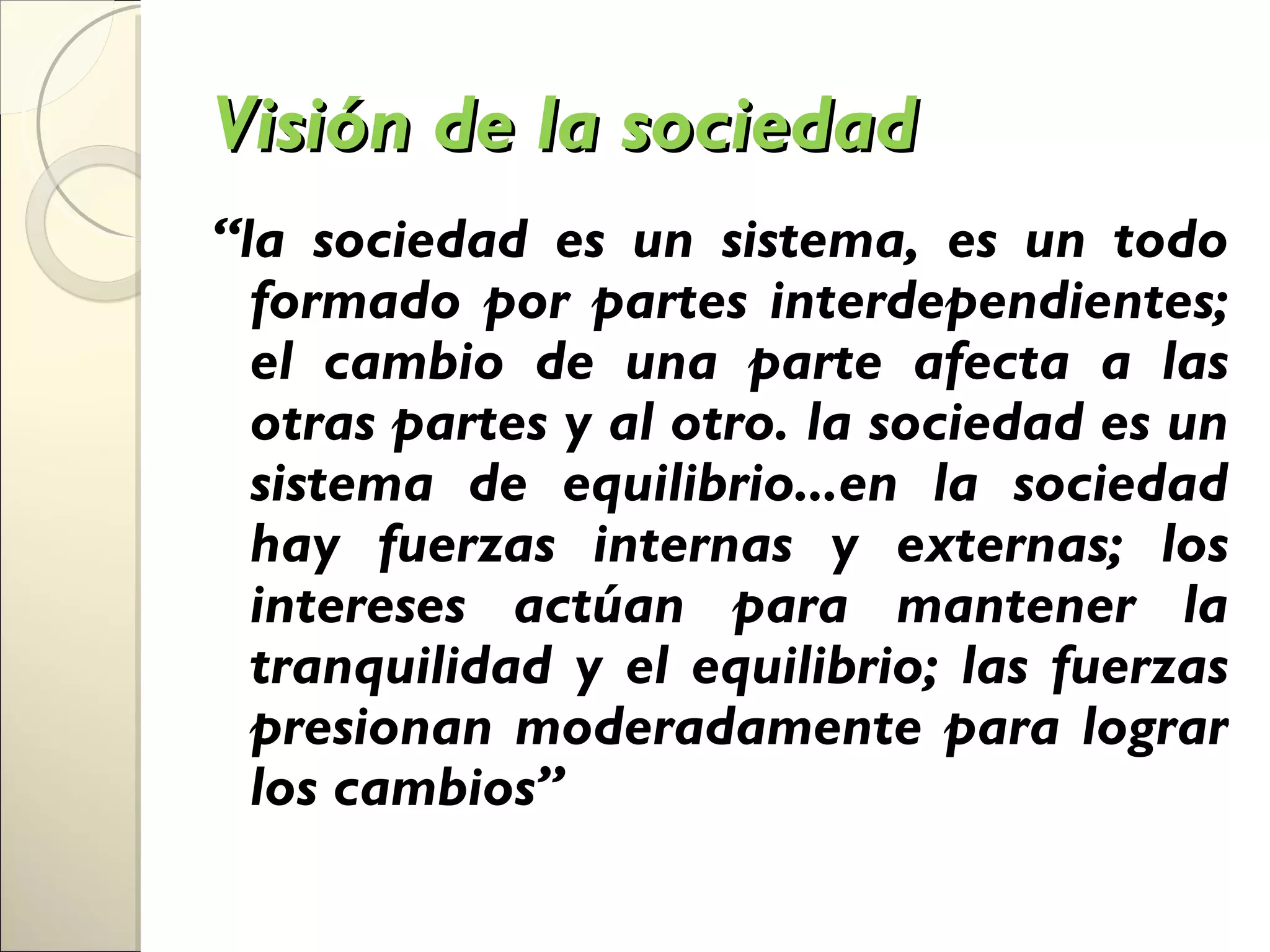 Visión de la sociedad
“la sociedad es un sistema, es un todo
  formado por partes interdependientes;
  el cambio de una parte afecta a las
  otras partes y al otro. la sociedad es un
  sistema de equilibrio...en la sociedad
  hay fuerzas internas y externas; los
  intereses actúan para mantener la
  tranquilidad y el equilibrio; las fuerzas
  presionan moderadamente para lograr
  los cambios”
 