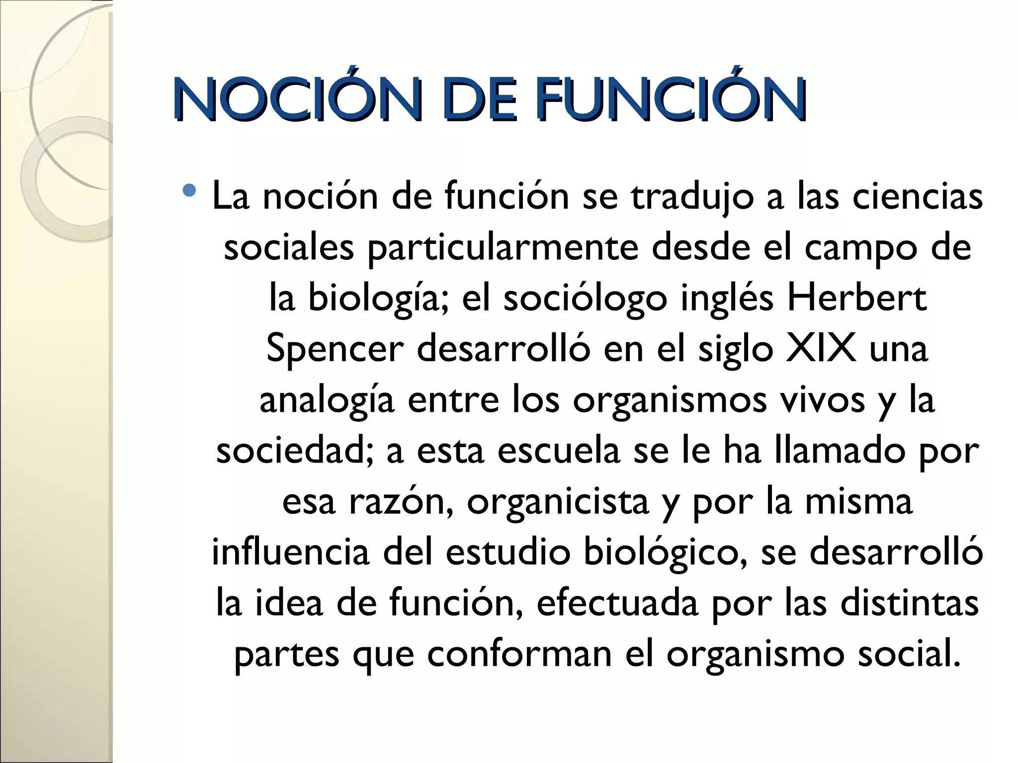 NOCIÓN DE FUNCIÓN
   La noción de función se tradujo a las ciencias
     sociales particularmente desde el campo de
        la biología; el sociólogo inglés Herbert
        Spencer desarrolló en el siglo XIX una
        analogía entre los organismos vivos y la
     sociedad; a esta escuela se le ha llamado por
         esa razón, organicista y por la misma
    influencia del estudio biológico, se desarrolló
    la idea de función, efectuada por las distintas
      partes que conforman el organismo social.
 
