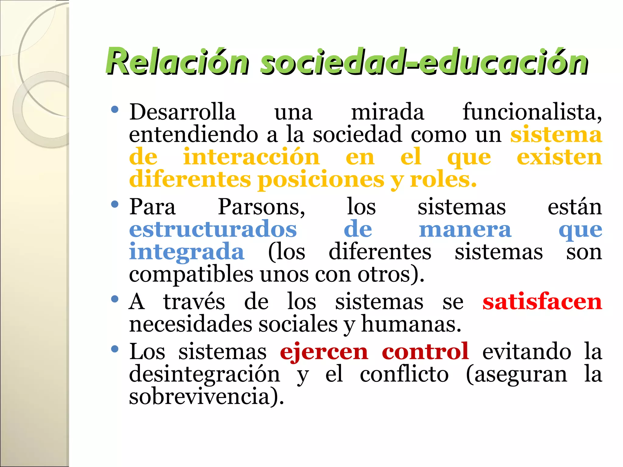 Relación sociedad-educación
 Desarrolla    una     mirada    funcionalista,
  entendiendo a la sociedad como un sistema
  de interacción en el que existen
  diferentes posiciones y roles.
 Para    Parsons,     los   sistemas     están
  estructurados        de    manera        que
  integrada (los diferentes sistemas son
  compatibles unos con otros).
 A través de los sistemas se satisfacen
  necesidades sociales y humanas.
 Los sistemas ejercen control evitando la
  desintegración y el conflicto (aseguran la
  sobrevivencia).
 