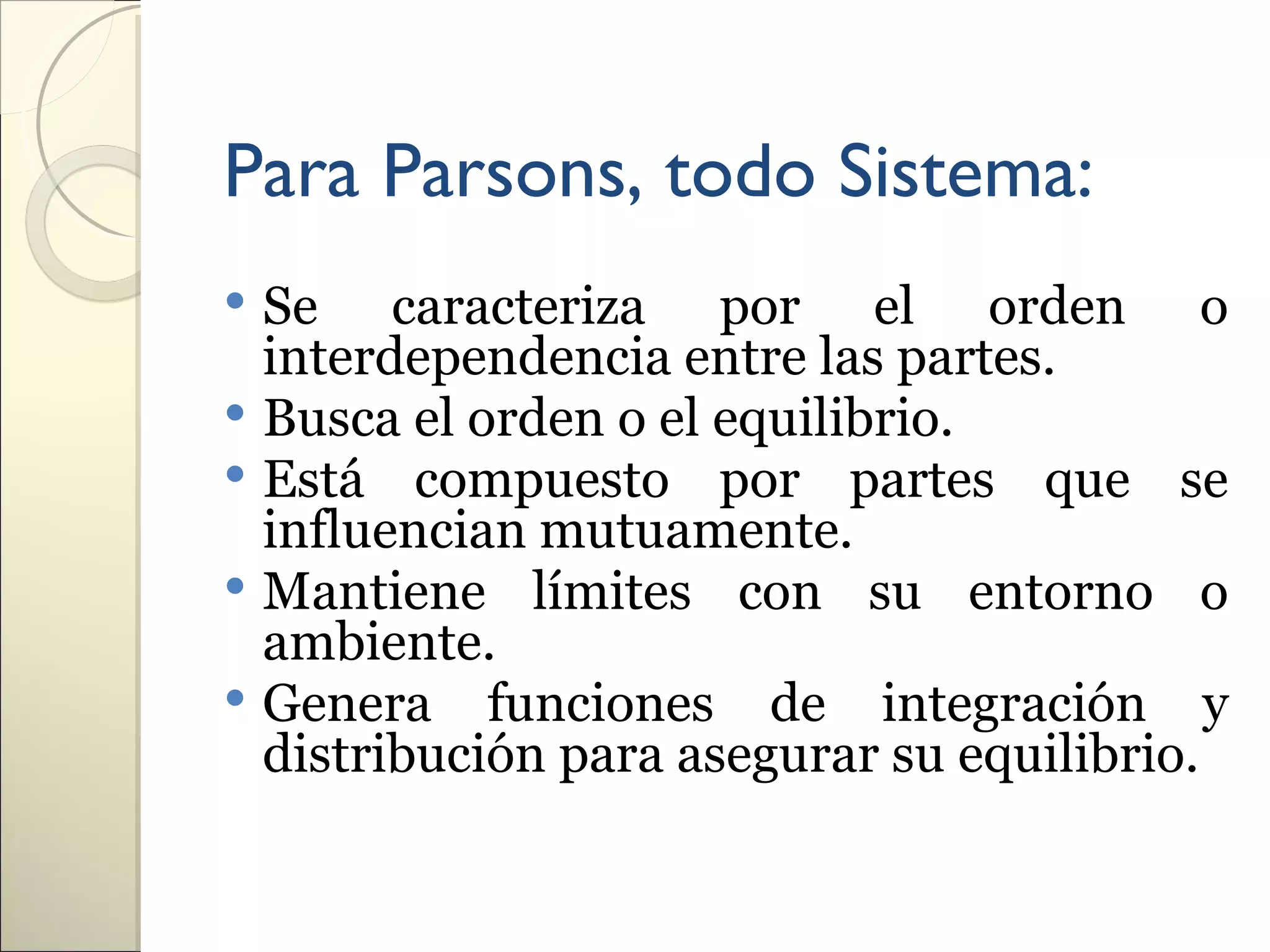 Para Parsons, todo Sistema:
 Se caracteriza por el orden o
  interdependencia entre las partes.
 Busca el orden o el equilibrio.
 Está compuesto por partes que se
  influencian mutuamente.
 Mantiene límites con su entorno o
  ambiente.
 Genera funciones de integración y
  distribución para asegurar su equilibrio.
 