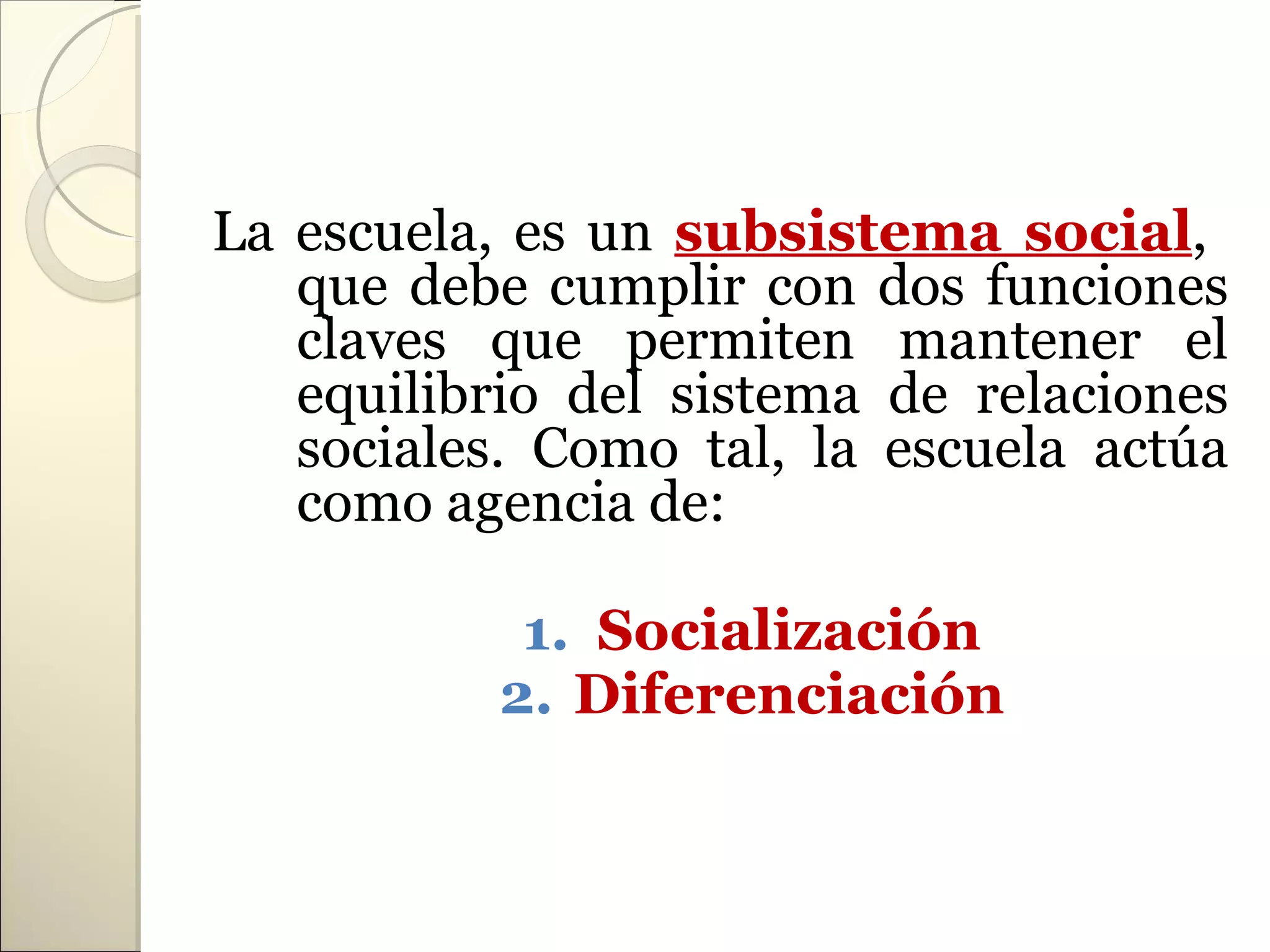 La escuela, es un subsistema social,
   que debe cumplir con dos funciones
   claves que permiten mantener el
   equilibrio del sistema de relaciones
   sociales. Como tal, la escuela actúa
   como agencia de:

            1. Socialización
           2. Diferenciación
 