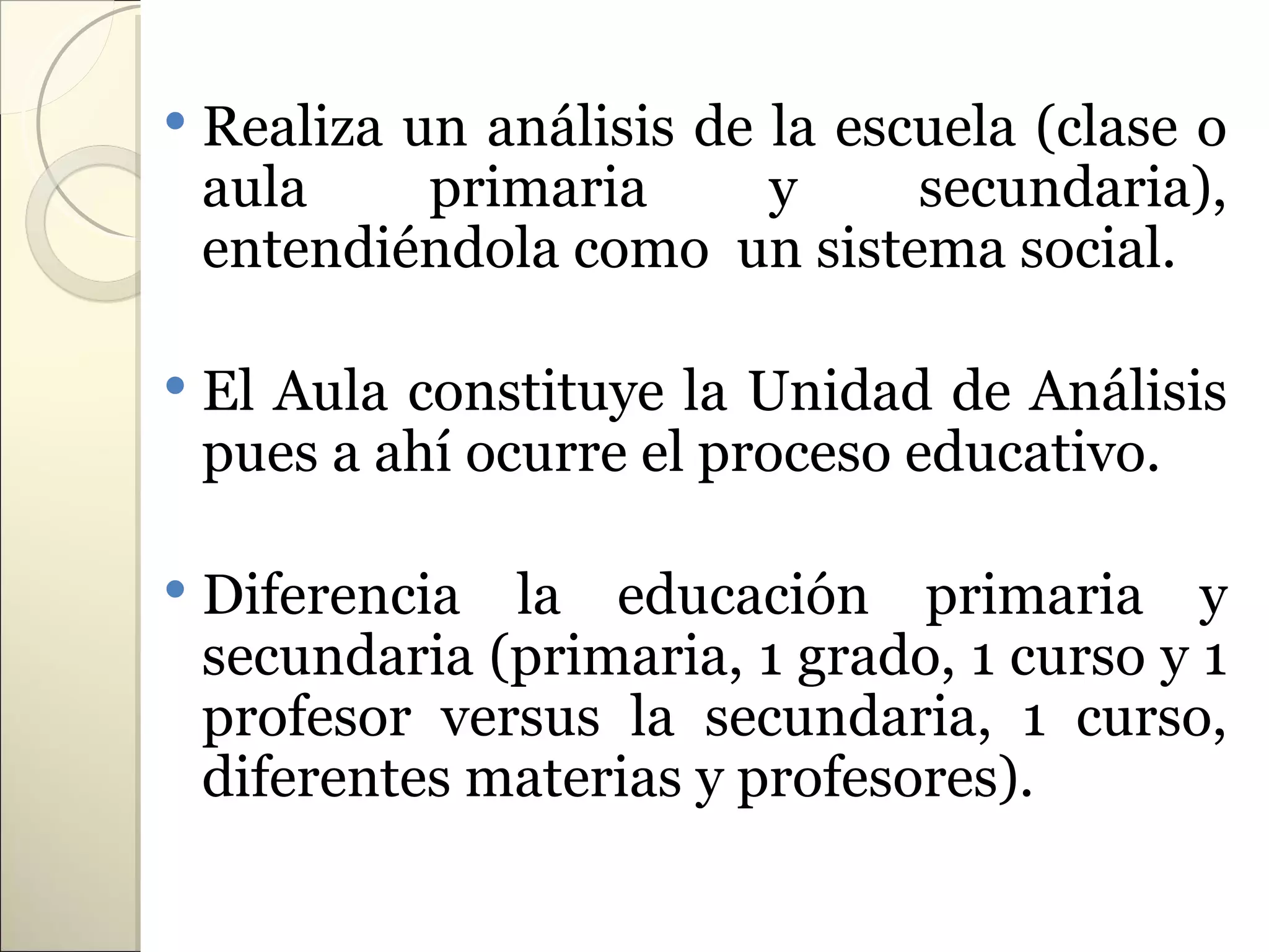    Realiza un análisis de la escuela (clase o
    aula     primaria      y     secundaria),
    entendiéndola como un sistema social.

   El Aula constituye la Unidad de Análisis
    pues a ahí ocurre el proceso educativo.

   Diferencia la educación primaria y
    secundaria (primaria, 1 grado, 1 curso y 1
    profesor versus la secundaria, 1 curso,
    diferentes materias y profesores).
 