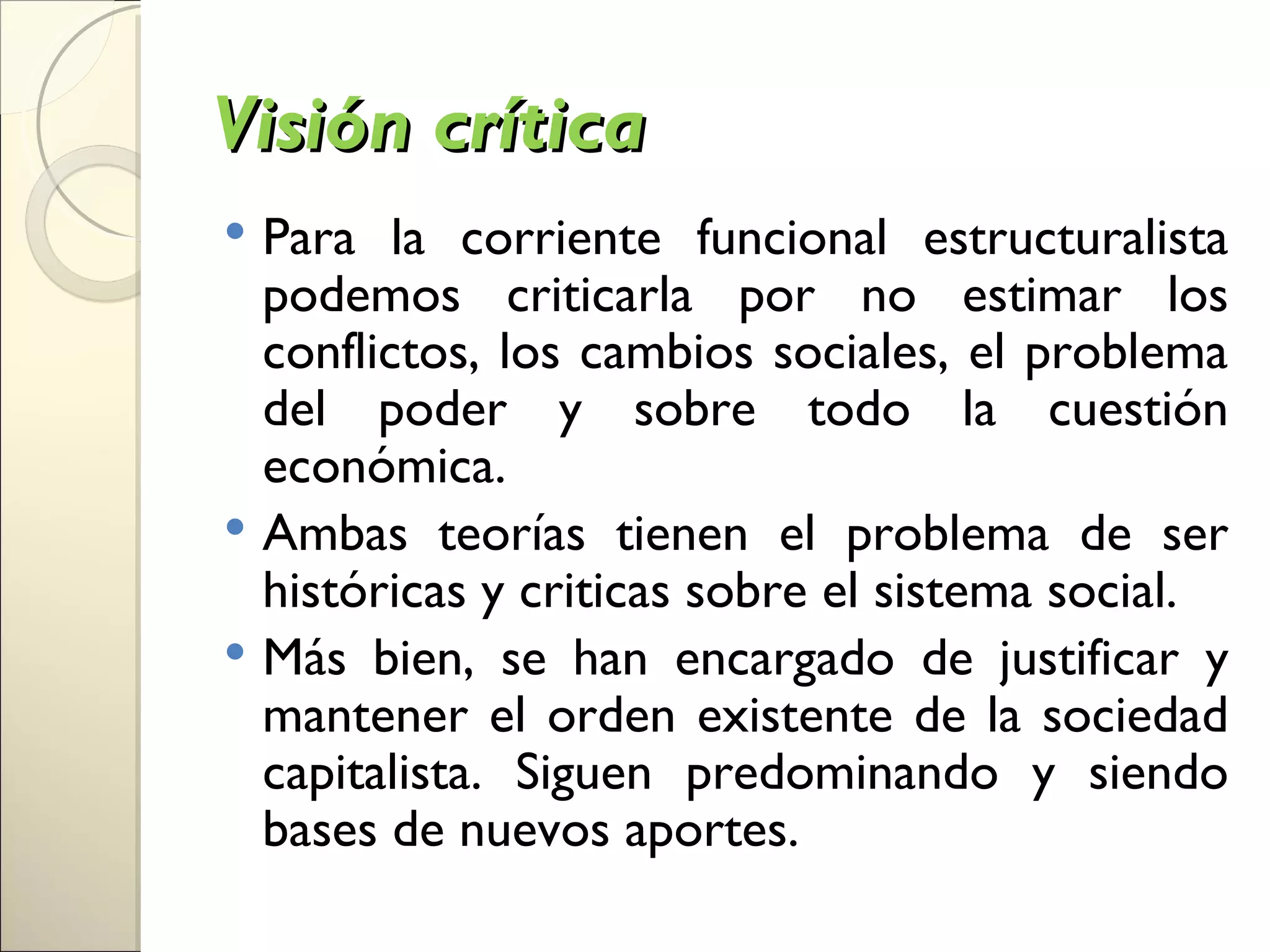 Visión crítica
 Para la corriente funcional estructuralista
  podemos criticarla por no estimar los
  conflictos, los cambios sociales, el problema
  del poder y sobre todo la cuestión
  económica.
 Ambas teorías tienen el problema de ser
  históricas y criticas sobre el sistema social.
 Más bien, se han encargado de justificar y
  mantener el orden existente de la sociedad
  capitalista. Siguen predominando y siendo
  bases de nuevos aportes.
 