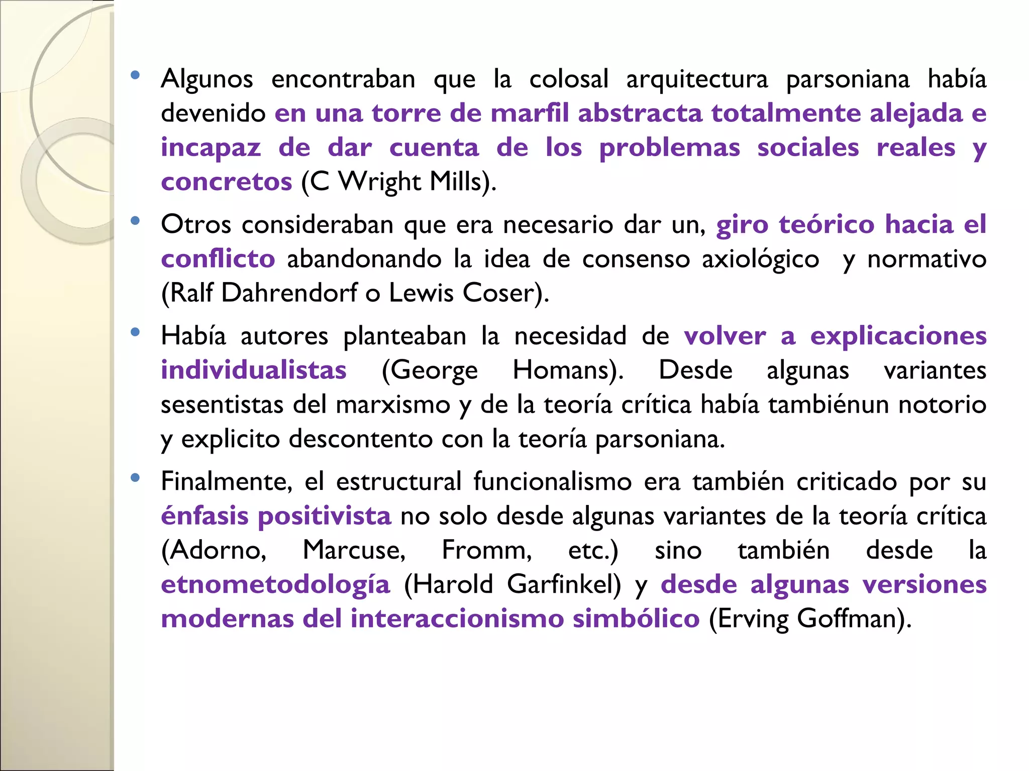  Algunos encontraban que la colosal arquitectura parsoniana había
  devenido en una torre de marfil abstracta totalmente alejada e
  incapaz de dar cuenta de los problemas sociales reales y
  concretos (C Wright Mills).
 Otros consideraban que era necesario dar un, giro teórico hacia el
  conflicto abandonando la idea de consenso axiológico y normativo
  (Ralf Dahrendorf o Lewis Coser).
 Había autores planteaban la necesidad de volver a explicaciones
  individualistas (George Homans). Desde algunas variantes
  sesentistas del marxismo y de la teoría crítica había tambiénun notorio
  y explicito descontento con la teoría parsoniana.
 Finalmente, el estructural funcionalismo era también criticado por su
  énfasis positivista no solo desde algunas variantes de la teoría crítica
  (Adorno, Marcuse, Fromm, etc.) sino también desde la
  etnometodología (Harold Garfinkel) y desde algunas versiones
  modernas del interaccionismo simbólico (Erving Goffman).
 