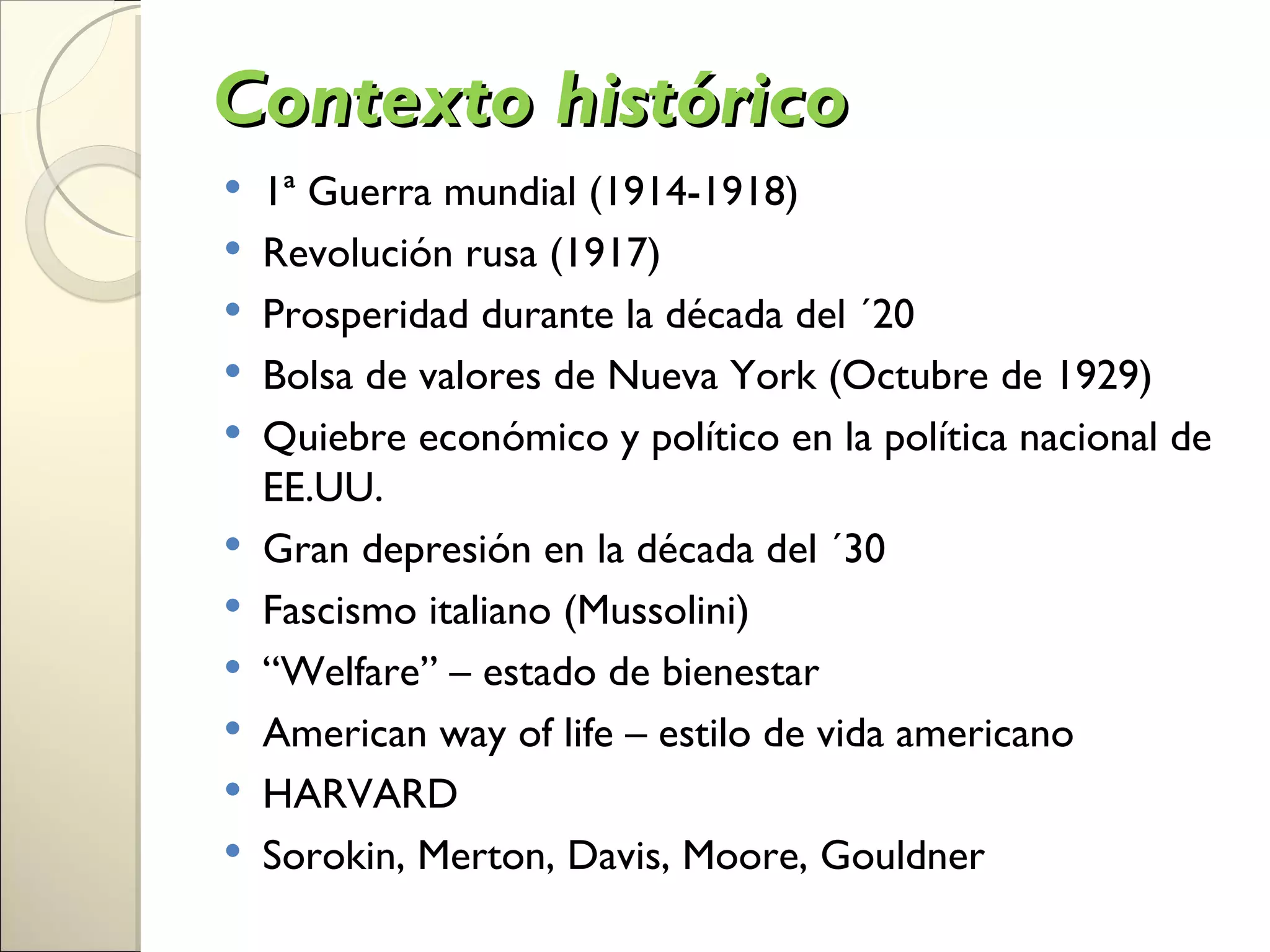 Contexto histórico
   1ª Guerra mundial (1914-1918)
   Revolución rusa (1917)
   Prosperidad durante la década del ´20
   Bolsa de valores de Nueva York (Octubre de 1929)
   Quiebre económico y político en la política nacional de
    EE.UU.
   Gran depresión en la década del ´30
   Fascismo italiano (Mussolini)
   “Welfare” – estado de bienestar
   American way of life – estilo de vida americano
   HARVARD
   Sorokin, Merton, Davis, Moore, Gouldner
 