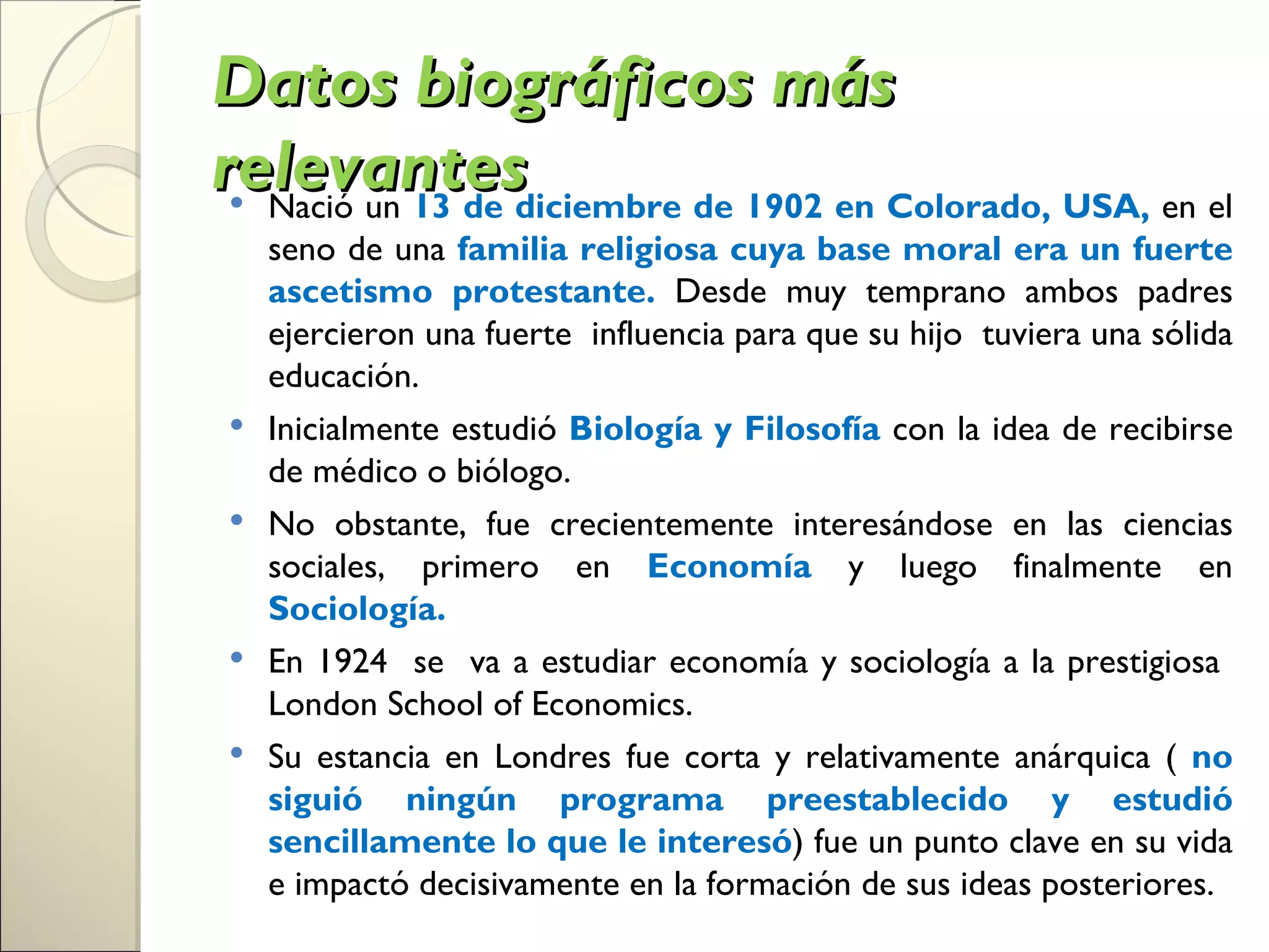 Datos biográficos más
relevantesdiciembre de 1902 en Colorado, USA, en el
 Nació un 13 de
    seno de una familia religiosa cuya base moral era un fuerte
    ascetismo protestante. Desde muy temprano ambos padres
    ejercieron una fuerte influencia para que su hijo tuviera una sólida
    educación.
   Inicialmente estudió Biología y Filosofía con la idea de recibirse
    de médico o biólogo.
   No obstante, fue crecientemente interesándose en las ciencias
    sociales, primero en Economía y luego finalmente en
    Sociología.
   En 1924 se va a estudiar economía y sociología a la prestigiosa
    London School of Economics.
   Su estancia en Londres fue corta y relativamente anárquica ( no
    siguió ningún programa preestablecido y estudió
    sencillamente lo que le interesó) fue un punto clave en su vida
    e impactó decisivamente en la formación de sus ideas posteriores.
 