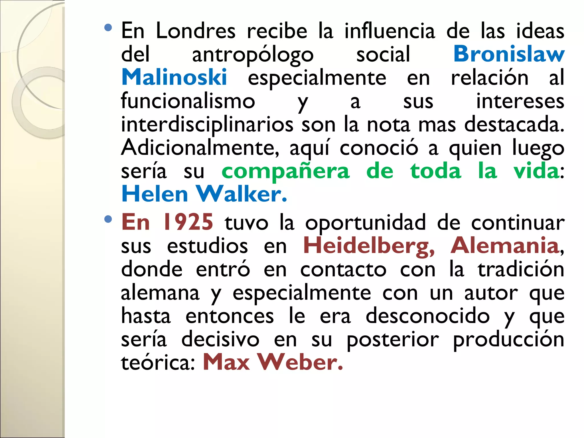  En Londres recibe la influencia de las ideas
  del     antropólogo       social   Bronislaw
  Malinoski especialmente en relación al
  funcionalismo       y    a     sus   intereses
  interdisciplinarios son la nota mas destacada.
  Adicionalmente, aquí conoció a quien luego
  sería su compañera de toda la vida:
  Helen Walker.
 En 1925 tuvo la oportunidad de continuar
  sus estudios en Heidelberg, Alemania,
  donde entró en contacto con la tradición
  alemana y especialmente con un autor que
  hasta entonces le era desconocido y que
  sería decisivo en su posterior producción
  teórica: Max Weber.
 