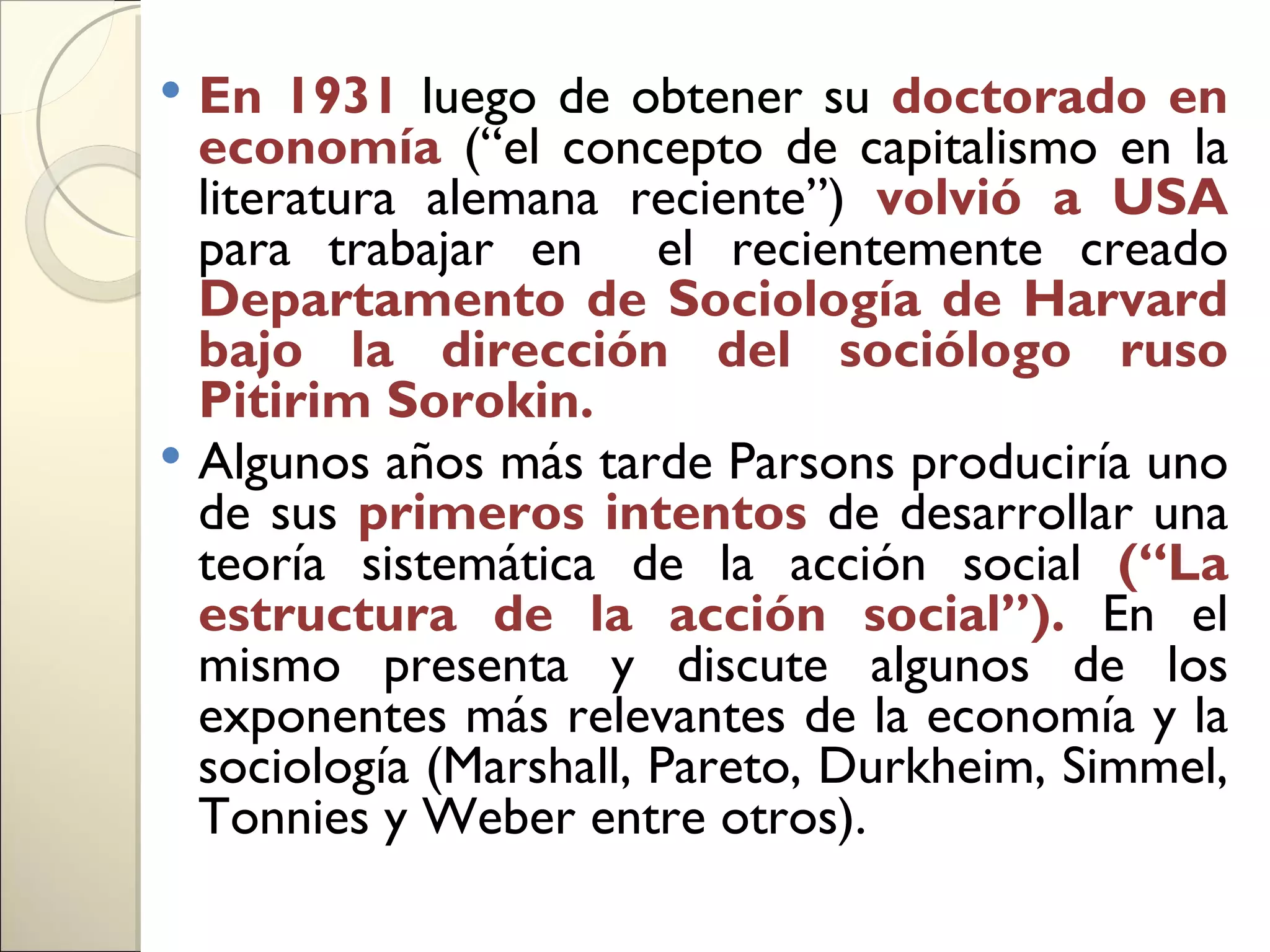  En 1931 luego de obtener su doctorado en
  economía (“el concepto de capitalismo en la
  literatura alemana reciente”) volvió a USA
  para trabajar en el recientemente creado
  Departamento de Sociología de Harvard
  bajo la dirección del sociólogo ruso
  Pitirim Sorokin.
 Algunos años más tarde Parsons produciría uno
  de sus primeros intentos de desarrollar una
  teoría sistemática de la acción social (“La
  estructura de la acción social”). En el
  mismo presenta y discute algunos de los
  exponentes más relevantes de la economía y la
  sociología (Marshall, Pareto, Durkheim, Simmel,
  Tonnies y Weber entre otros).
 