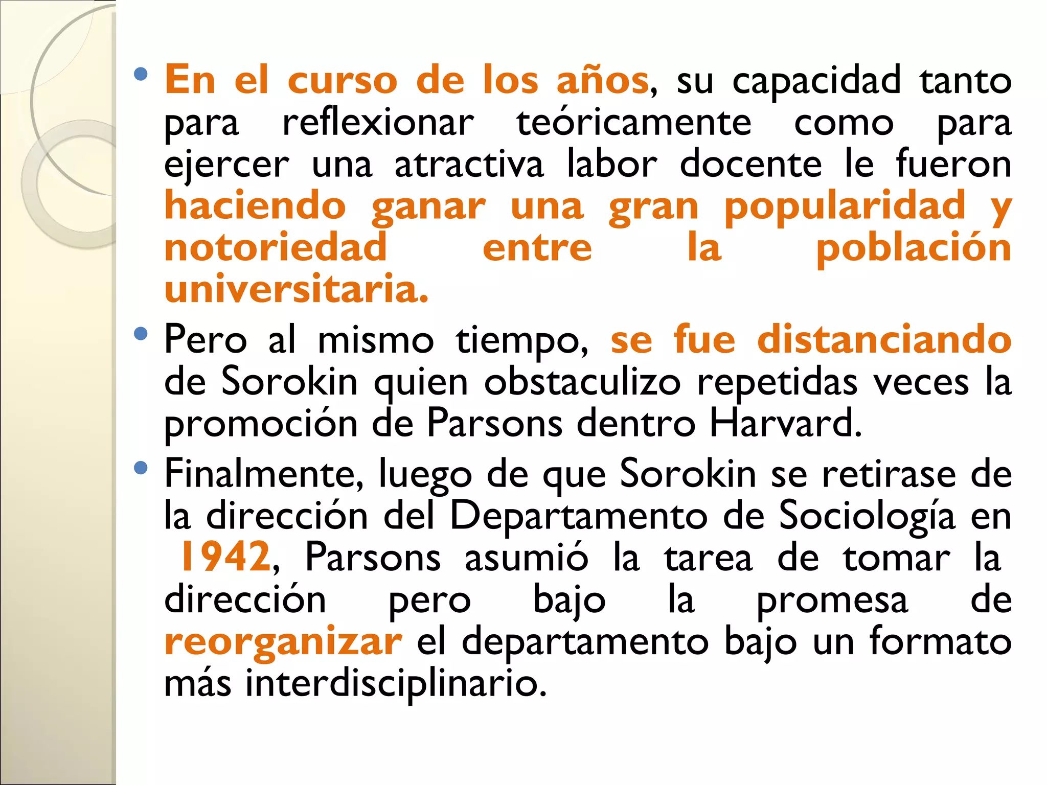  En el curso de los años, su capacidad tanto
  para reflexionar teóricamente como para
  ejercer una atractiva labor docente le fueron
  haciendo ganar una gran popularidad y
  notoriedad         entre    la      población
  universitaria.
 Pero al mismo tiempo, se fue distanciando
  de Sorokin quien obstaculizo repetidas veces la
  promoción de Parsons dentro Harvard.
 Finalmente, luego de que Sorokin se retirase de
  la dirección del Departamento de Sociología en
   1942, Parsons asumió la tarea de tomar la
  dirección pero bajo la promesa de
  reorganizar el departamento bajo un formato
  más interdisciplinario.
 