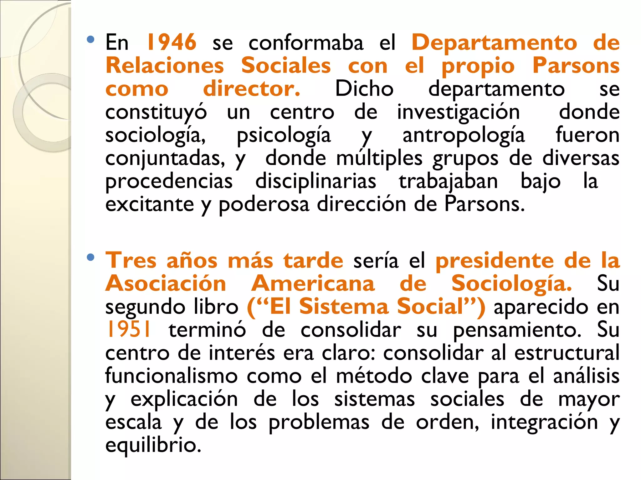    En 1946 se conformaba el Departamento de
    Relaciones Sociales con el propio Parsons
    como director. Dicho departamento se
    constituyó un centro de investigación      donde
    sociología, psicología y antropología fueron
    conjuntadas, y donde múltiples grupos de diversas
    procedencias disciplinarias trabajaban bajo la
    excitante y poderosa dirección de Parsons.

   Tres años más tarde sería el presidente de la
    Asociación Americana de Sociología. Su
    segundo libro (“El Sistema Social”) aparecido en
    1951 terminó de consolidar su pensamiento. Su
    centro de interés era claro: consolidar al estructural
    funcionalismo como el método clave para el análisis
    y explicación de los sistemas sociales de mayor
    escala y de los problemas de orden, integración y
    equilibrio.
 