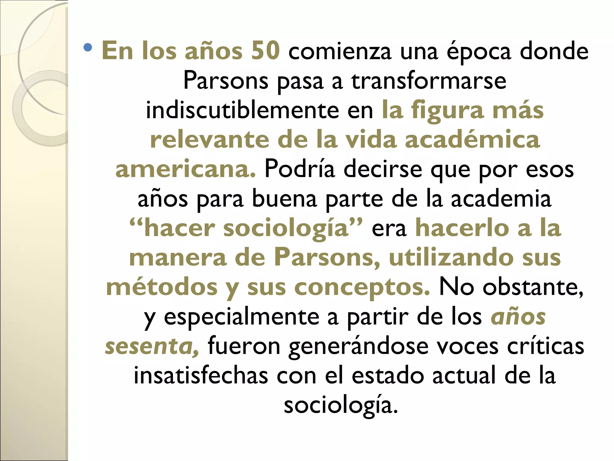    En los años 50 comienza una época donde
            Parsons pasa a transformarse
        indiscutiblemente en la figura más
         relevante de la vida académica
     americana. Podría decirse que por esos
       años para buena parte de la academia
      “hacer sociología” era hacerlo a la
      manera de Parsons, utilizando sus
    métodos y sus conceptos. No obstante,
        y especialmente a partir de los años
    sesenta, fueron generándose voces críticas
      insatisfechas con el estado actual de la
                     sociología.
 