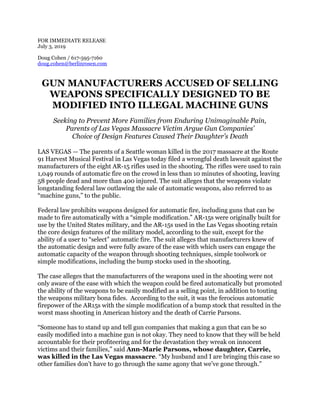 FOR IMMEDIATE RELEASE 
July 3, 2019 
 
Doug Cohen / 617-595-7160
doug.cohen@berlinrosen.com
GUN MANUFACTURERS ACCUSED OF SELLING
WEAPONS SPECIFICALLY DESIGNED TO BE
MODIFIED INTO ILLEGAL MACHINE GUNS
Seeking to Prevent More Families from Enduring Unimaginable Pain,
Parents of Las Vegas Massacre Victim Argue Gun Companies’
Choice of Design Features Caused Their Daughter’s Death
LAS VEGAS — The parents of a Seattle woman killed in the 2017 massacre at the Route
91 Harvest Musical Festival in Las Vegas today filed a wrongful death lawsuit against the
manufacturers of the eight AR-15 rifles used in the shooting. The rifles were used to rain
1,049 rounds of automatic fire on the crowd in less than 10 minutes of shooting, leaving
58 people dead and more than 400 injured. The suit alleges that the weapons violate
longstanding federal law outlawing the sale of automatic weapons, also referred to as
“machine guns,” to the public.
Federal law prohibits weapons designed for automatic fire, including guns that can be
made to fire automatically with a “simple modification.” AR-15s were originally built for
use by the United States military, and the AR-15s used in the Las Vegas shooting retain
the core design features of the military model, according to the suit, except for the
ability of a user to “select” automatic fire. The suit alleges that manufacturers knew of
the automatic design and were fully aware of the ease with which users can engage the
automatic capacity of the weapon through shooting techniques, simple toolwork or
simple modifications, including the bump stocks used in the shooting.
The case alleges that the manufacturers of the weapons used in the shooting were not
only aware of the ease with which the weapon could be fired automatically but promoted
the ability of the weapons to be easily modified as a selling point, in addition to touting
the weapons military bona fides. According to the suit, it was the ferocious automatic
firepower of the AR15s with the simple modification of a bump stock that resulted in the
worst mass shooting in American history and the death of Carrie Parsons.
“Someone has to stand up and tell gun companies that making a gun that can be so
easily modified into a machine gun is not okay. They need to know that they will be held
accountable for their profiteering and for the devastation they wreak on innocent
victims and their families,” said Ann-Marie Parsons, whose daughter, Carrie,
was killed in the Las Vegas massacre. “My husband and I are bringing this case so
other families don’t have to go through the same agony that we’ve gone through.”
 