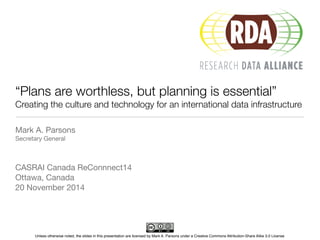 “Plans are worthless, but planning is essential” 
Creating the culture and technology for an international data infrastructure 
Mark A. Parsons 
Secretary General 
CASRAI Canada ReConnnect14 
Ottawa, Canada 
20 November 2014 
Unless otherwise noted, the slides in this presentation are licensed by Mark A. Parsons under a Creative Commons Attribution-Share Alike 3.0 License 
 