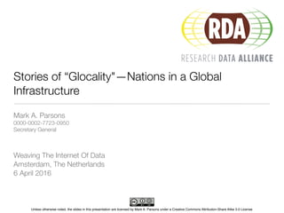Unless otherwise noted, the slides in this presentation are licensed by Mark A. Parsons under a Creative Commons Attribution-Share Alike 3.0 License
Stories of “Glocality"—Nations in a Global
Infrastructure
Mark A. Parsons
0000-0002-7723-0950
Secretary General
Weaving The Internet Of Data
Amsterdam, The Netherlands
6 April 2016
 