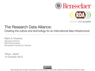 The Research Data Alliance:
Creating the culture and technology for an international data infrastructure
Mark A. Parsons
Managing Director
RDA/United States
Rensselaer Polytechnic Institute

Tokyo, Japan
14 October 2013

Unless otherwise noted, the slides in this presentation are licensed by Mark A. Parsons under a Creative Commons Attribution-Share Alike 3.0 License

 