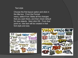 Text style
Choose the first layout option and click in
the title box. From the Format
menu, select Font. Make all the changes
that you want there, and then check default
for new objects. Next click OK. From that
point on, new text will be created in that
font style and size.

 
