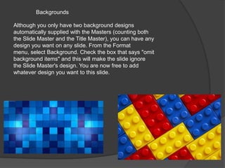 Backgrounds
Although you only have two background designs
automatically supplied with the Masters (counting both
the Slide Master and the Title Master), you can have any
design you want on any slide. From the Format
menu, select Background. Check the box that says "omit
background items" and this will make the slide ignore
the Slide Master's design. You are now free to add
whatever design you want to this slide.

 