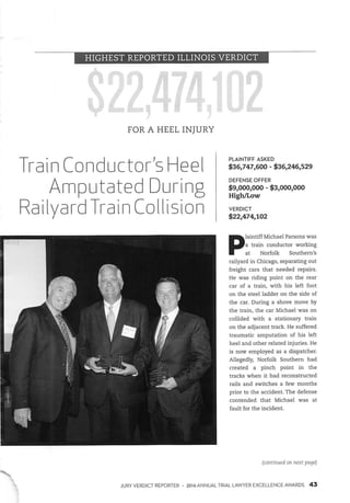 HIGHEST REPORTED ILLINOIS VERDICT
FOR A HEEL INJURY
Train Conductor^ Heel
Raiiyard Train Collision
PLAINTIFF ASKED
$36,747,600 - $36,246,529
DEFENSE OFFER
$9,000,000 - $3,000,000
High/Low
VERDICT
$22,474,102
PlaintiffMichaelParsonswasa train conductor working
at Norfolk Southern's
raiiyard in Chicago, separating out
freight cars that needed repairs.
He was riding point on the rear
car of a train, with his left foot
on the steel ladder on the side of
the car. During a shove move by
the train, the car Michael was on
collided with a stationary train
on the adjacent track. He suffered
traumatic amputation of his left
heel and other related injuries. He
is now employed as a dispatcher,
Allegedly, Norfolk Southern had
created a pinch point in the
tracks when it had reconstructed
rails and switches a few months
prior to the accident. The defense
contended that Michael was at
fault for the incident.
(continued on next page)
JURY VERDICT REPORTER • 2016 ANNUAL TRIAL LAWYER EXCELLENCE AWARDS 43
 