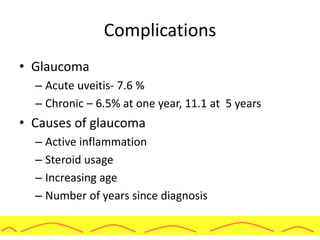 Complications
• Glaucoma
– Acute uveitis- 7.6 %
– Chronic – 6.5% at one year, 11.1 at 5 years
• Causes of glaucoma
– Active inflammation
– Steroid usage
– Increasing age
– Number of years since diagnosis
 