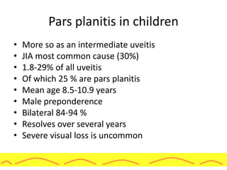 Pars planitis in children
• More so as an intermediate uveitis
• JIA most common cause (30%)
• 1.8-29% of all uveitis
• Of which 25 % are pars planitis
• Mean age 8.5-10.9 years
• Male preponderence
• Bilateral 84-94 %
• Resolves over several years
• Severe visual loss is uncommon
 