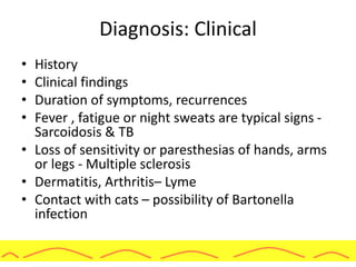 Diagnosis: Clinical
• History
• Clinical findings
• Duration of symptoms, recurrences
• Fever , fatigue or night sweats are typical signs -
Sarcoidosis & TB
• Loss of sensitivity or paresthesias of hands, arms
or legs - Multiple sclerosis
• Dermatitis, Arthritis– Lyme
• Contact with cats – possibility of Bartonella
infection
 