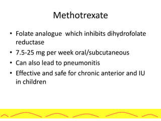 Methotrexate
• Folate analogue which inhibits dihydrofolate
reductase
• 7.5-25 mg per week oral/subcutaneous
• Can also lead to pneumonitis
• Effective and safe for chronic anterior and IU
in children
 