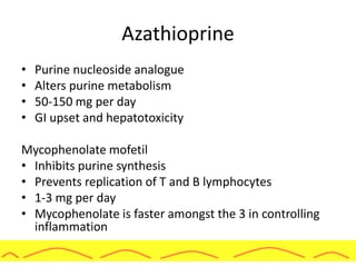 Azathioprine
• Purine nucleoside analogue
• Alters purine metabolism
• 50-150 mg per day
• GI upset and hepatotoxicity
Mycophenolate mofetil
• Inhibits purine synthesis
• Prevents replication of T and B lymphocytes
• 1-3 mg per day
• Mycophenolate is faster amongst the 3 in controlling
inflammation
 