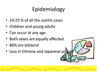 Epidemiology
• 10-25 % of all the uveitis cases
• Children and young adults
• Can occur at any age
• Both sexes are equally affected
• 80% are bilateral
• Less in Chinese and Japanese population
 