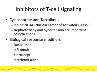 Inhibitors of T-cell signaling
• Cyclosporine and Tacrolimus
– Inhibit NF-AT (Nuclear Factor of Activated T-cells )
– Nephrotoxicity and hypertension are important
complications
• Biological response modifiers
– Daclizumab
– Infliximab
– Eternacept
– Interferon alpha
 