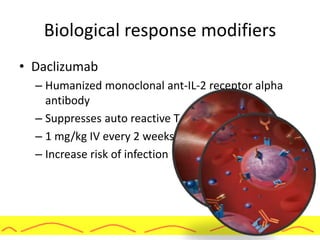 Biological response modifiers
• Daclizumab
– Humanized monoclonal ant-IL-2 receptor alpha
antibody
– Suppresses auto reactive T-cells
– 1 mg/kg IV every 2 weeks for 5 doses
– Increase risk of infection
 
