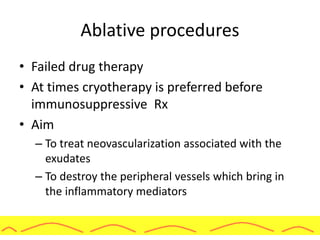Ablative procedures
• Failed drug therapy
• At times cryotherapy is preferred before
immunosuppressive Rx
• Aim
– To treat neovascularization associated with the
exudates
– To destroy the peripheral vessels which bring in
the inflammatory mediators
 