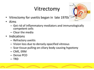 Vitrectomy
• Vitrectomy for uveitis began in late 1970s
• Aims
– Get rid of inflammatory mediators and immunologically
competent cells
– Clear the media
• Indications
– Refractory uveitis
– Vision loss due to densely opacified vitreous
– Scar tissue pulling on ciliary body causing hypotony
– CME, ERM
– Dense PCO
– TRD
 